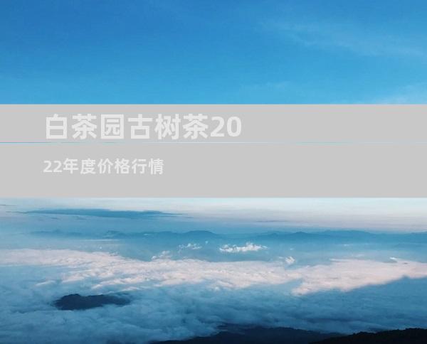 白茶园古树茶2022年度价格行情